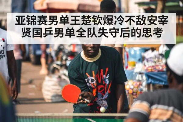 亚锦赛男单王楚钦爆冷不敌安宰贤国乒男单全队失守后的思考